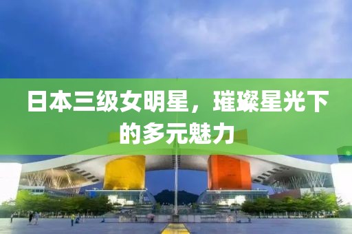 日本三级女明星，璀璨星光下的多元魅力