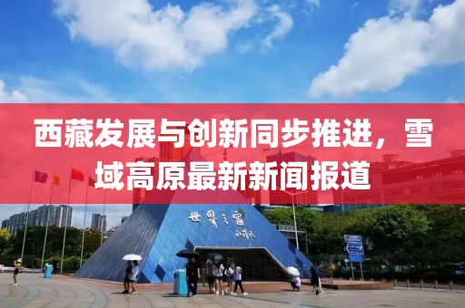 西藏发展与创新同步推进，雪域高原最新新闻报道