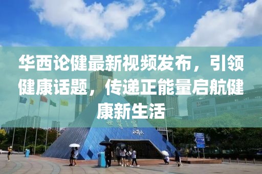 华西论健最新视频发布，引领健康话题，传递正能量启航健康新生活