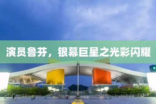 演员鲁芬，银幕巨星之光彩闪耀