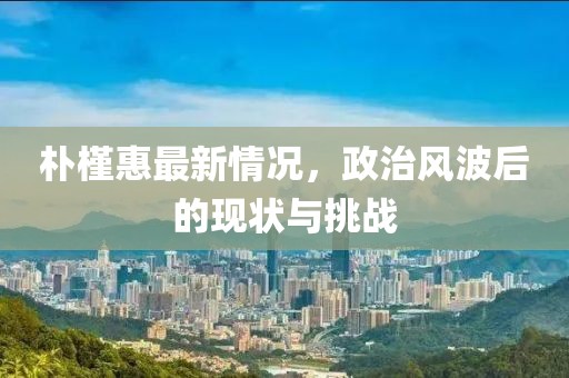 朴槿惠最新情况，政治风波后的现状与挑战