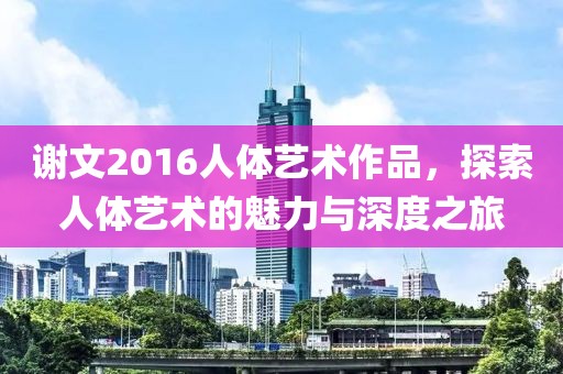 谢文2016人体艺术作品，探索人体艺术的魅力与深度之旅