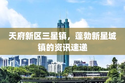 天府新区三星镇，蓬勃新星城镇的资讯速递