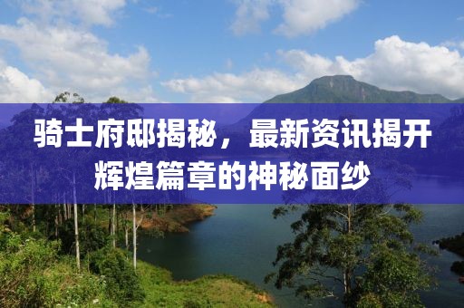 骑士府邸揭秘，最新资讯揭开辉煌篇章的神秘面纱