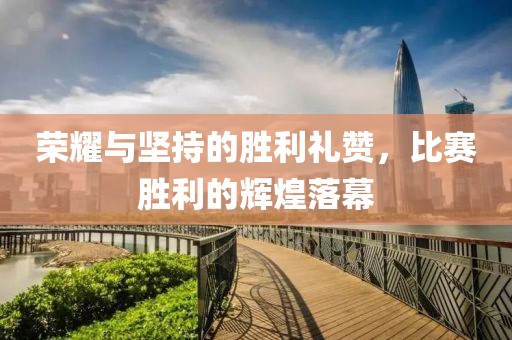 荣耀与坚持的胜利礼赞，比赛胜利的辉煌落幕