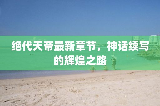 绝代天帝最新章节，神话续写的辉煌之路