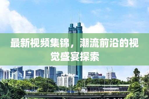 最新视频集锦，潮流前沿的视觉盛宴探索