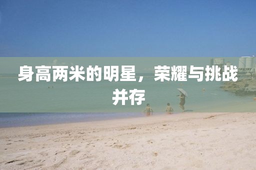 身高两米的明星，荣耀与挑战并存