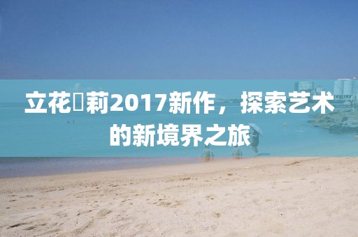 立花瑠莉2017新作，探索艺术的新境界之旅