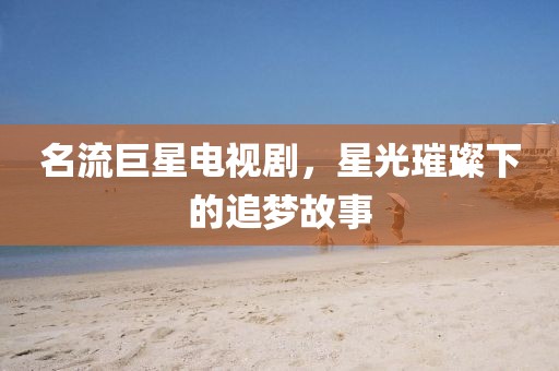 名流巨星电视剧，星光璀璨下的追梦故事