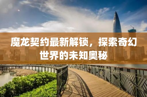魔龙契约最新解锁，探索奇幻世界的未知奥秘