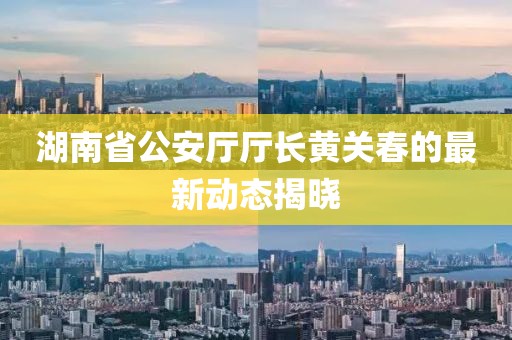 湖南省公安厅厅长黄关春的最新动态揭晓