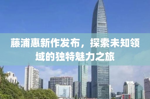 藤浦惠新作发布，探索未知领域的独特魅力之旅