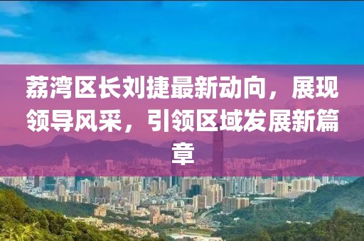 荔湾区长刘捷最新动向，展现领导风采，引领区域发展新篇章