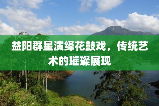 益阳群星演绎花鼓戏，传统艺术的璀璨展现