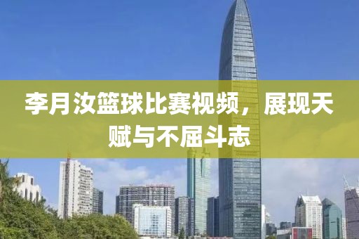李月汝篮球比赛视频，展现天赋与不屈斗志