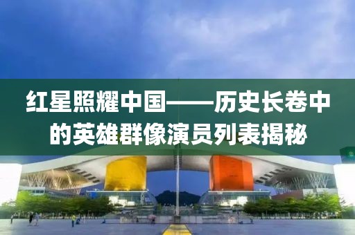 红星照耀中国——历史长卷中的英雄群像演员列表揭秘