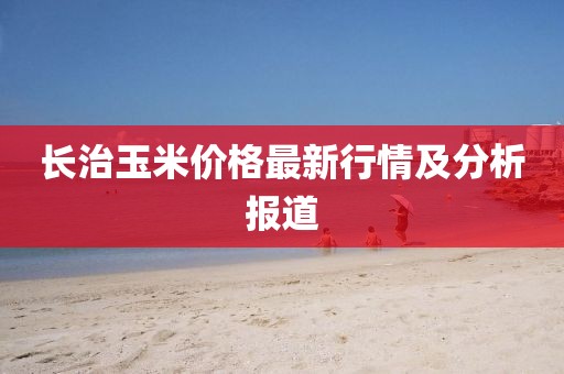 长治玉米价格最新行情及分析报道