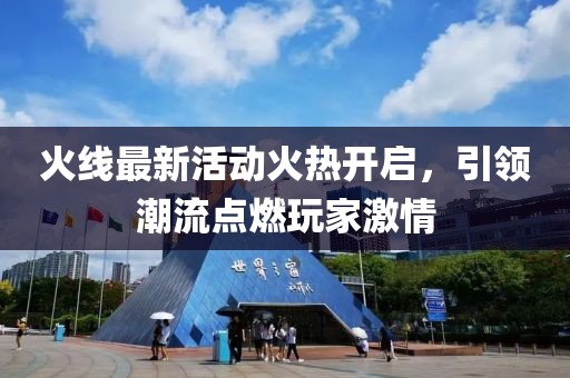 火线最新活动火热开启，引领潮流点燃玩家激情