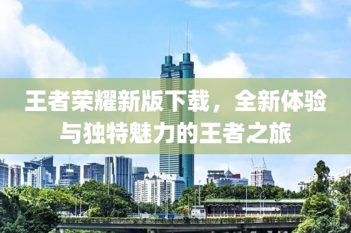 王者荣耀新版下载，全新体验与独特魅力的王者之旅
