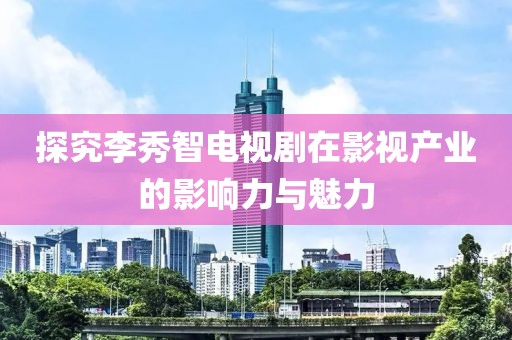 探究李秀智电视剧在影视产业的影响力与魅力