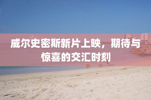 威尔史密斯新片上映，期待与惊喜的交汇时刻