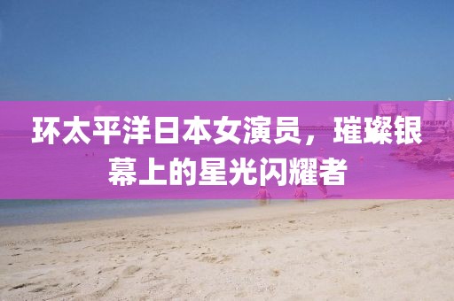 环太平洋日本女演员，璀璨银幕上的星光闪耀者