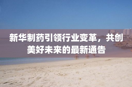 新华制药引领行业变革，共创美好未来的最新通告
