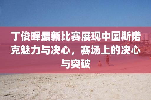 丁俊晖最新比赛展现中国斯诺克魅力与决心，赛场上的决心与突破