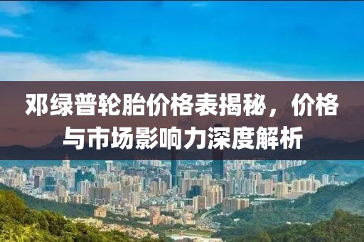 邓绿普轮胎价格表揭秘，价格与市场影响力深度解析