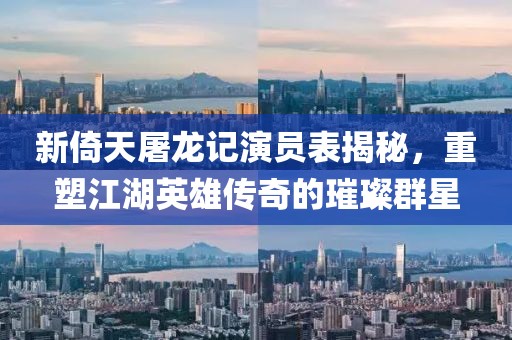 新倚天屠龙记演员表揭秘，重塑江湖英雄传奇的璀璨群星