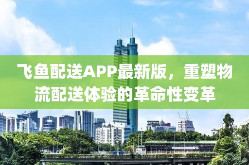飞鱼配送APP最新版，重塑物流配送体验的革命性变革