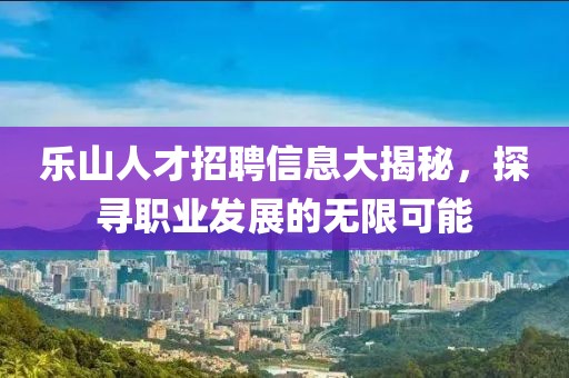乐山人才招聘信息大揭秘，探寻职业发展的无限可能