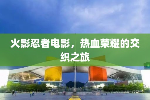 火影忍者电影，热血荣耀的交织之旅