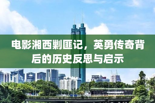 电影湘西剿匪记，英勇传奇背后的历史反思与启示