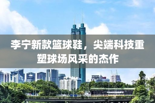 李宁新款篮球鞋，尖端科技重塑球场风采的杰作