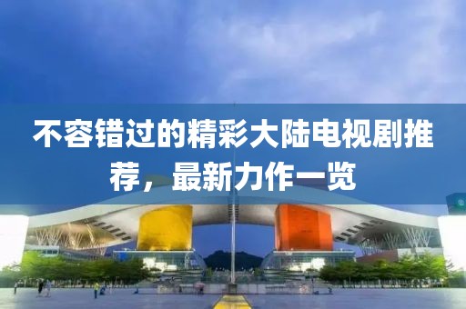 不容错过的精彩大陆电视剧推荐，最新力作一览