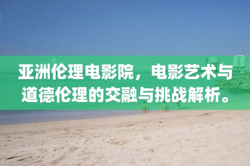 亚洲伦理电影院，电影艺术与道德伦理的交融与挑战解析。