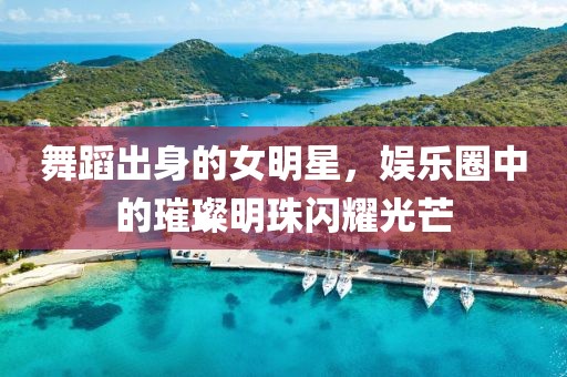 舞蹈出身的女明星，娱乐圈中的璀璨明珠闪耀光芒