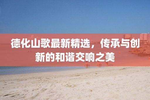 德化山歌最新精选，传承与创新的和谐交响之美