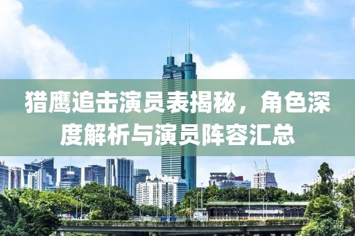 猎鹰追击演员表揭秘，角色深度解析与演员阵容汇总