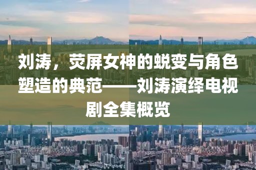 刘涛，荧屏女神的蜕变与角色塑造的典范——刘涛演绎电视剧全集概览