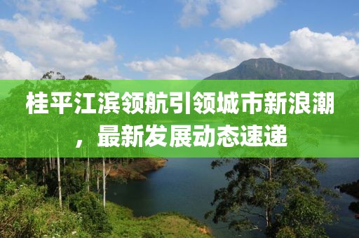 桂平江滨领航引领城市新浪潮，最新发展动态速递