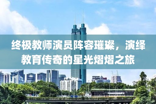 终极教师演员阵容璀璨，演绎教育传奇的星光熠熠之旅
