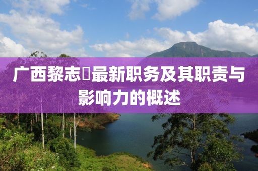 广西黎志逘最新职务及其职责与影响力的概述