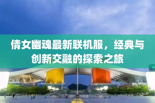 倩女幽魂最新联机服，经典与创新交融的探索之旅