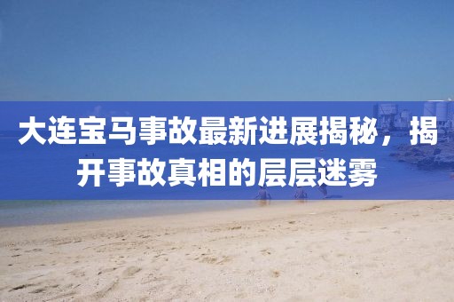大连宝马事故最新进展揭秘，揭开事故真相的层层迷雾