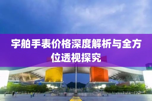 宇舶手表价格深度解析与全方位透视探究