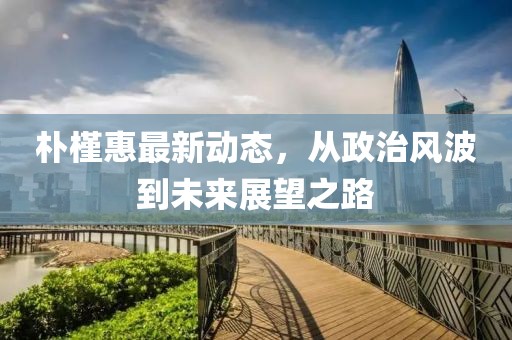 朴槿惠最新动态，从政治风波到未来展望之路