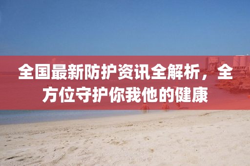 全国最新防护资讯全解析，全方位守护你我他的健康